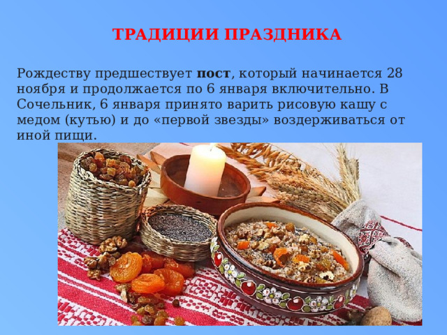Традиции праздника   Рождеству предшествует  пост , который начинается 28 ноября и продолжается по 6 января включительно. В Сочельник, 6 января принято варить рисовую кашу с медом (кутью) и до «первой звезды» воздерживаться от иной пищи.  