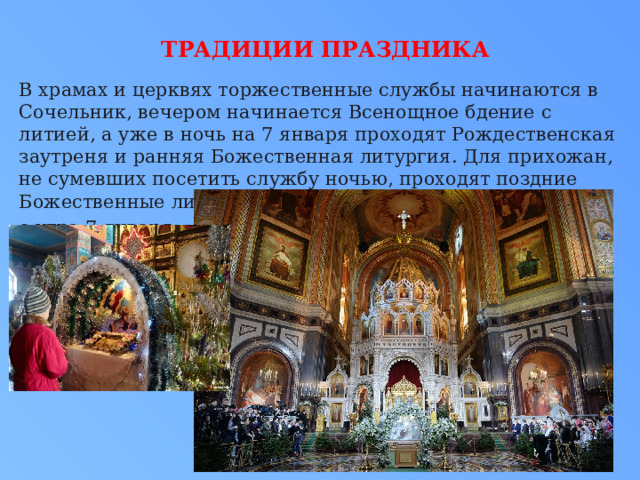 Традиции праздника   В храмах и церквях торжественные службы начинаются в Сочельник, вечером начинается Всенощное бдение с литией, а уже в ночь на 7 января проходят Рождественская заутреня и ранняя Божественная литургия. Для прихожан, не сумевших посетить службу ночью, проходят поздние Божественные литургии с утра 7 января. 