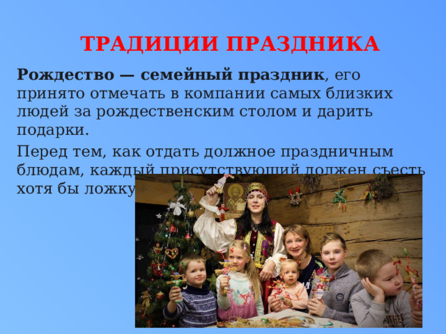  Традиции праздника Рождество — семейный праздник , его принято отмечать в компании самых близких людей за рождественским столом и дарить подарки. Перед тем, как отдать должное праздничным блюдам, каждый присутствующий должен съесть хотя бы ложку кутьи. 
