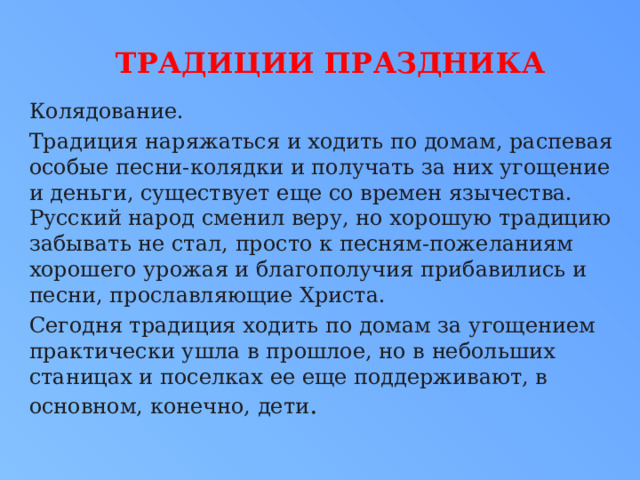  Традиции праздника Колядование. Традиция наряжаться и ходить по домам, распевая особые песни-колядки и получать за них угощение и деньги, существует еще со времен язычества. Русский народ сменил веру, но хорошую традицию забывать не стал, просто к песням-пожеланиям хорошего урожая и благополучия прибавились и песни, прославляющие Христа. Сегодня традиция ходить по домам за угощением практически ушла в прошлое, но в небольших станицах и поселках ее еще поддерживают, в основном, конечно, дети . 