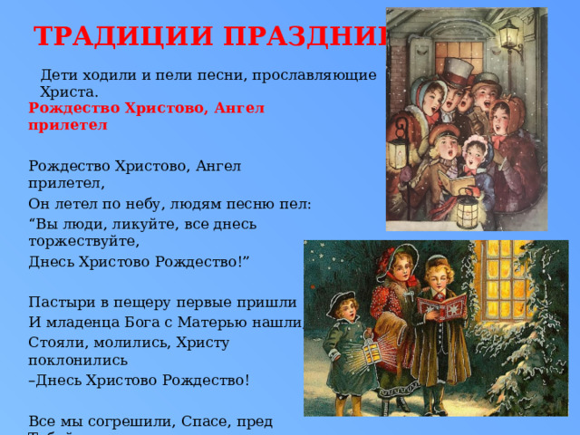 Традиции праздника Дети ходили и пели песни, прославляющие Христа. Рождество Христово, Ангел прилетел  Рождество Христово, Ангел прилетел, Он летел по небу, людям песню пел: “ Вы люди, ликуйте, все днесь торжествуйте, Днесь Христово Рождество!” Пастыри в пещеру первые пришли И младенца Бога с Матерью нашли, Стояли, молились, Христу поклонились – Днесь Христово Рождество! Все мы согрешили, Спасе, пред Тобой, Все мы, люди, грешны – Ты Один Святой. Прости прегрешенья, дай нам оставленье – Днесь Христово Рождество! 