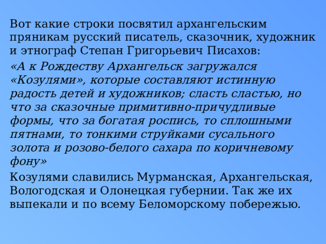Вот какие строки посвятил архангельским пряникам русский писатель, сказочник, художник и этнограф Степан Григорьевич Писахов: «А к Рождеству Архангельск загружался «Козулями», которые составляют истинную радость детей и художников; сласть сластью, но что за сказочные примитивно-причудливые формы, что за богатая роспись, то сплошными пятнами, то тонкими струйками сусального золота и розово-белого сахара по коричневому фону» Козулями славились Мурманская, Архангельская, Вологодская и Олонецкая губернии. Так же их выпекали и по всему Беломорскому побережью.  