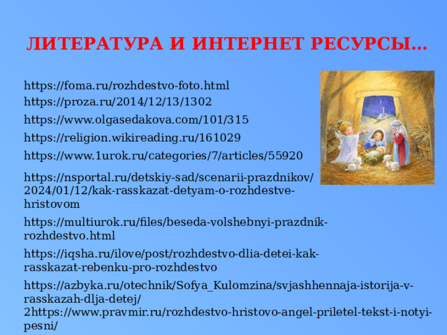 литература И ИНТЕРНЕТ РЕСУРСЫ… https://foma.ru/rozhdestvo-foto.html https://proza.ru/2014/12/13/1302 https://www.olgasedakova.com/101/315 https://religion.wikireading.ru/161029 https://www.1urok.ru/categories/7/articles/55920 https://nsportal.ru/detskiy-sad/scenarii-prazdnikov/2024/01/12/kak-rasskazat-detyam-o-rozhdestve-hristovom https://multiurok.ru/files/beseda-volshebnyi-prazdnik-rozhdestvo.html https://iqsha.ru/ilove/post/rozhdestvo-dlia-detei-kak-rasskazat-rebenku-pro-rozhdestvo https://azbyka.ru/otechnik/Sofya_Kulomzina/svjashhennaja-istorija-v-rasskazah-dlja-detej/ 2https://www.pravmir.ru/rozhdestvo-hristovo-angel-priletel-tekst-i-notyi-pesni/ 