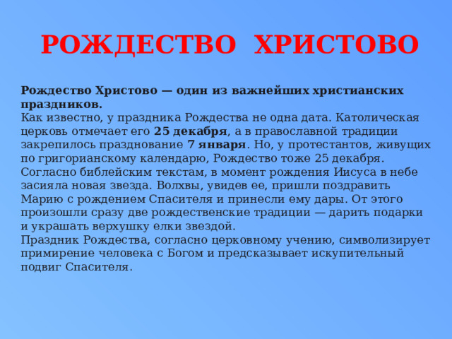 РОЖДЕСТВО ХРИСТОВО Рождество Христово — один из важнейших христианских праздников. Как известно, у праздника Рождества не одна дата. Католическая церковь отмечает его  25 декабря , а в православной традиции закрепилось празднование  7 января . Но, у протестантов, живущих по григорианскому календарю, Рождество тоже 25 декабря. Согласно библейским текстам, в момент рождения Иисуса в небе засияла новая звезда. Волхвы, увидев ее, пришли поздравить Марию с рождением Спасителя и принесли ему дары. От этого произошли сразу две рождественские традиции — дарить подарки и украшать верхушку елки звездой. Праздник Рождества, согласно церковному учению, символизирует примирение человека с Богом и предсказывает искупительный подвиг Спасителя .  