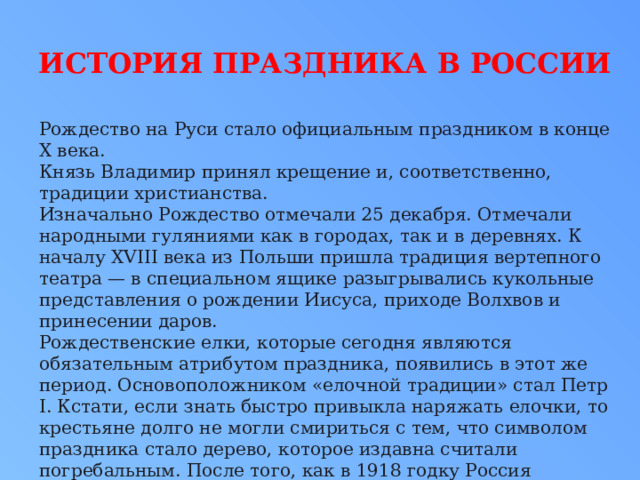 История праздника в России Рождество на Руси стало официальным праздником в конце X века. Князь Владимир принял крещение и, соответственно, традиции христианства. Изначально Рождество отмечали 25 декабря. Отмечали народными гуляниями как в городах, так и в деревнях. К началу XVIII века из Польши пришла традиция вертепного театра — в специальном ящике разыгрывались кукольные представления о рождении Иисуса, приходе Волхвов и принесении даров. Рождественские елки, которые сегодня являются обязательным атрибутом праздника, появились в этот же период. Основоположником «елочной традиции» стал Петр I. Кстати, если знать быстро привыкла наряжать елочки, то крестьяне долго не могли смириться с тем, что символом праздника стало дерево, которое издавна считали погребальным. После того, как в 1918 годку Россия перешла на григорианский календарь, дата Рождества сместилась на 7 января. 