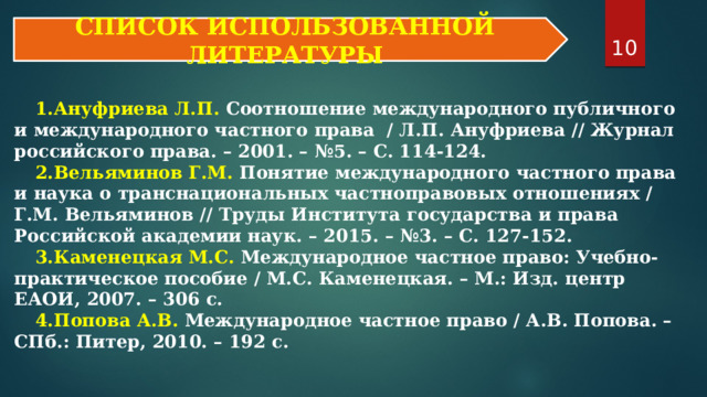 9 СПИСОК ИСПОЛЬЗОВАННОЙ ЛИТЕРАТУРЫ Ануфриева Л.П. Соотношение международного публичного и международного частного права / Л.П. Ануфриева // Журнал российского права. – 2001. – №5. – С. 114-124. Вельяминов Г.М. Понятие международного частного права и наука о транснациональных частноправовых отношениях / Г.М. Вельяминов // Труды Института государства и права Российской академии наук. – 2015. – №3. – С. 127-152. Каменецкая М.С. Международное частное право: Учебно-практическое пособие / М.С. Каменецкая. – М.: Изд. центр ЕАОИ, 2007. – 306 с. Попова А.В. Международное частное право / А.В. Попова. – СПб.: Питер, 2010. – 192 с. 