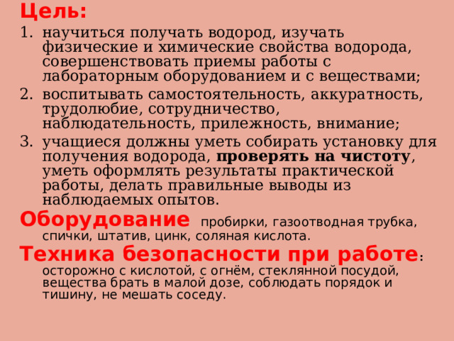 Цель:  научиться получать водород, изучать физические и химические свойства водорода, совершенствовать приемы работы с лабораторным оборудованием и с веществами; воспитывать самостоятельность, аккуратность, трудолюбие, сотрудничество, наблюдательность, прилежность, внимание; учащиеся должны уметь собирать установку для получения водорода, проверять на чистоту , уметь оформлять результаты практической работы, делать правильные выводы из наблюдаемых опытов . Оборудование  пробирки, газоотводная трубка, спички, штатив, цинк, соляная кислота. Техника безопасности при работе :  осторожно с кислотой, с огнём, стеклянной посудой, вещества брать в малой дозе, соблюдать порядок и тишину, не мешать соседу. 