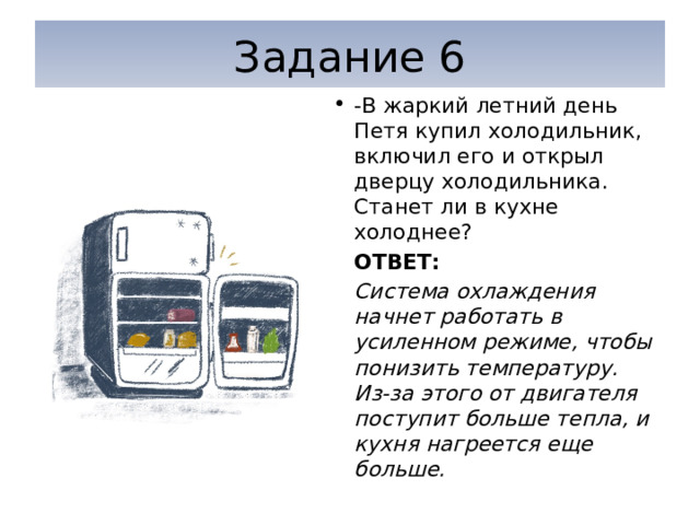 Задание 6 -В жаркий летний день Петя купил холодильник, включил его и открыл дверцу холодильника. Станет ли в кухне холоднее? ОТВЕТ: Система охлаждения начнет работать в усиленном режиме, чтобы понизить температуру. Из-за этого от двигателя поступит больше тепла, и кухня нагреется еще больше. 