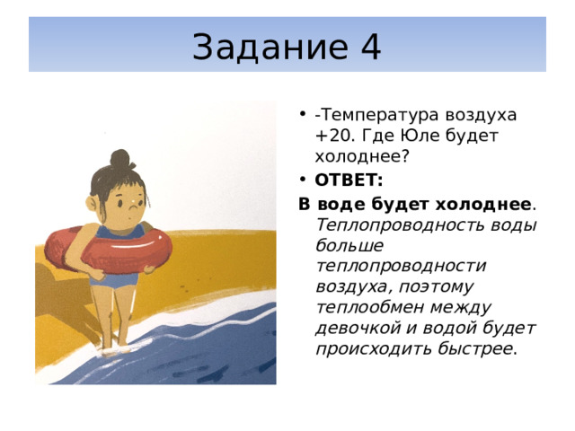 Задание 4 -Температура воздуха +20. Где Юле будет холоднее? ОТВЕТ: В воде будет холоднее . Теплопроводность воды больше теплопроводности воздуха, поэтому теплообмен между девочкой и водой будет происходить быстрее . 