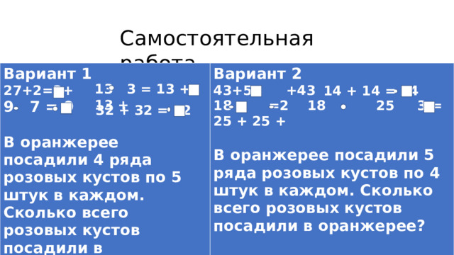 Самостоятельная работа Вариант 1 27+2=2+ Вариант 2 43+5= +43 9 7 = 9  18 =2 18 25 3 = 25 + 25 +  В оранжерее посадили 4 ряда розовых кустов по 5 штук в каждом. Сколько всего розовых кустов посадили в оранжерее? В оранжерее посадили 5 ряда розовых кустов по 4 штук в каждом. Сколько всего розовых кустов посадили в оранжерее?  13 3 = 13 + 13 + 14 + 14 = 14 32 + 32 = 32 