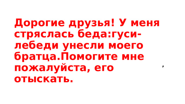         ,  Дорогие друзья! У меня стряслась беда:гуси-лебеди унесли моего братца.Помогите мне пожалуйста, его отыскать. 