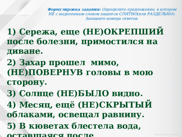 Формулировка задания:   Определите предложение, в котором НЕ с выделенным словом пишется СЛИТНО(или РАЗДЕЛЬНО). Запишите номера ответов .   1) Сережа, еще (НЕ)ОКРЕПШИЙ после болезни, примостился на диване. 2) Захар прошел  мимо, (НЕ)ПОВЕРНУВ головы в мою сторону. 3) Солнце (НЕ)БЫЛО видно. 4) Месяц, ещё (НЕ)СКРЫТЫЙ облаками, освещал равнину. 5) В кюветах блестела вода, оставшаяся после (НЕ)ПРОДОЛЖИТЕЛЬНЫХ июльских  дождей.  