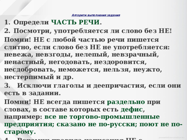   Алгоритм выполнения задания     Определи ЧАСТЬ РЕЧИ . Посмотри, употребляется ли слово без НЕ! Помни! НЕ с любой частью речи пишется слитно, если слово без НЕ не употребляется: невежа, невзгоды, нелепый, невзрачный, ненастный, негодовать, нездоровится, несдобровать, неможется, нельзя, неужто, нестерпимый и др. 3. Исключи глаголы и деепричастия, если они есть в задании. Помни! НЕ всегда пишется раздельно при словах, в составе которых есть дефис , например: все не торгово-промышленные предприятия; сказано не по-русски; поют не по-старому. 4. Вспомни правила написания НЕ с остальными частями речи. И выбери верный ответ. Он будет только один!  