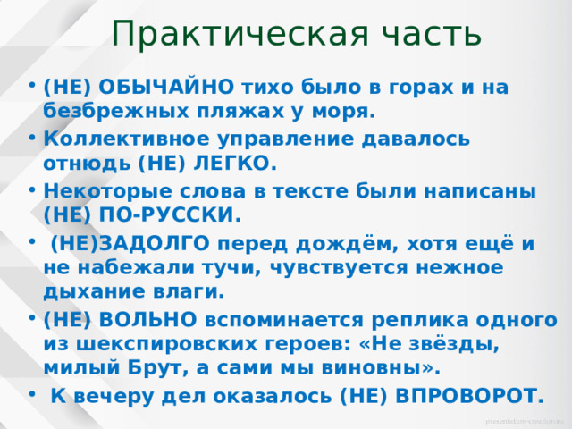 Практическая часть (НЕ) ОБЫЧАЙНО тихо было в горах и на безбрежных пляжах у моря. Коллективное управление давалось отнюдь (НЕ) ЛЕГКО. Некоторые слова в тексте были написаны (НЕ) ПО-РУССКИ.  (НЕ)ЗАДОЛГО перед дождём, хотя ещё и не набежали тучи, чувствуется нежное дыхание влаги. (НЕ) ВОЛЬНО вспоминается реплика одного из шекспировских героев: «Не звёзды, милый Брут, а сами мы виновны».  К вечеру дел оказалось (НЕ) ВПРОВОРОТ. 