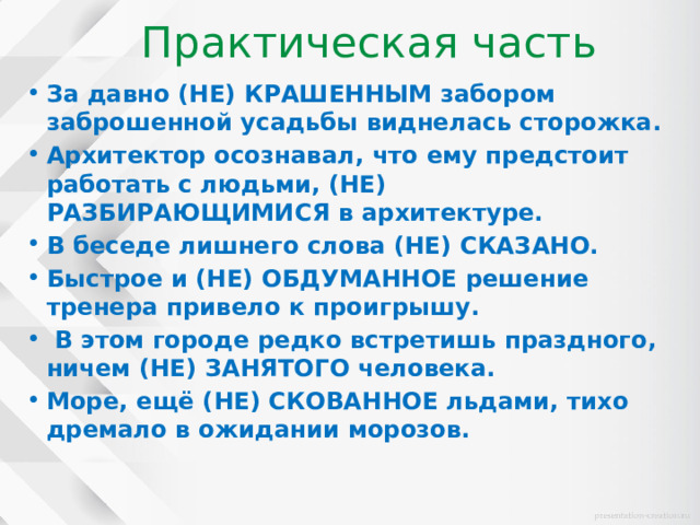 Практическая часть За давно (НЕ) КРАШЕННЫМ забором заброшенной усадьбы виднелась сторожка. Архитектор осознавал, что ему предстоит работать с людьми, (НЕ) РАЗБИРАЮЩИМИСЯ в архитектуре. В беседе лишнего слова (НЕ) СКАЗАНО. Быстрое и (НЕ) ОБДУМАННОЕ решение тренера привело к проигрышу.  В этом городе редко встретишь праздного, ничем (НЕ) ЗАНЯТОГО человека. Море, ещё (НЕ) СКОВАННОЕ льдами, тихо дремало в ожидании морозов. 