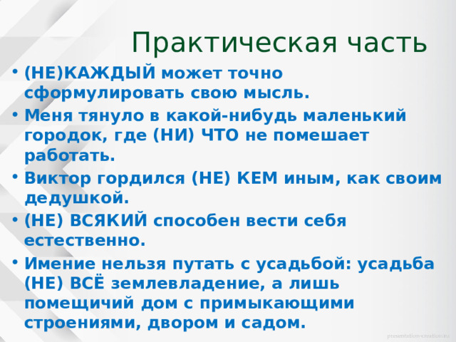 Практическая часть (НЕ)КАЖДЫЙ может точно сформулировать свою мысль. Меня тянуло в какой-нибудь маленький городок, где (НИ) ЧТО не помешает работать. Виктор гордился (НЕ) КЕМ иным, как своим дедушкой. (НЕ) ВСЯКИЙ способен вести себя естественно. Имение нельзя путать с усадьбой: усадьба (НЕ) ВСЁ землевладение, а лишь помещичий дом с примыкающими строениями, двором и садом.   