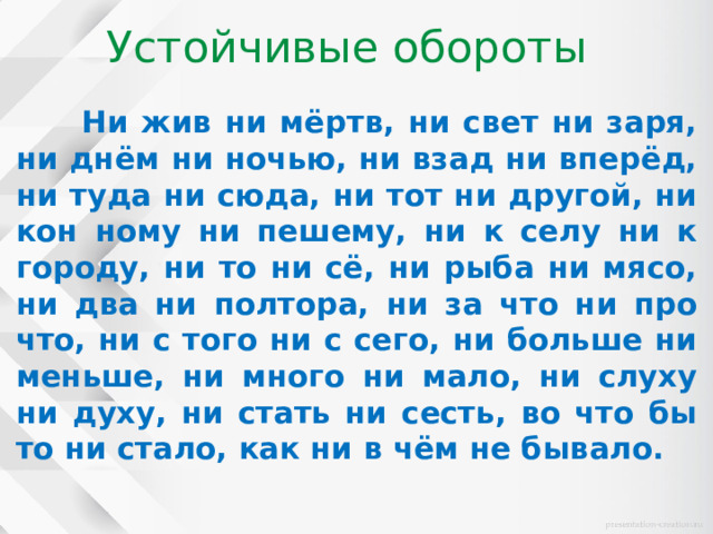 Устойчивые обороты  Ни жив ни мёртв, ни свет ни заря, ни днём ни ночью, ни взад ни вперёд, ни туда ни сюда, ни тот ни другой, ни кон ному ни пешему, ни к селу ни к городу, ни то ни сё, ни рыба ни мясо, ни два ни полтора, ни за что ни про что, ни с того ни с сего, ни больше ни меньше, ни много ни мало, ни слуху ни духу, ни стать ни сесть, во что бы то ни стало, как ни в чём не бывало. 