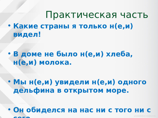 Практическая часть Какие страны я только н(е,и) видел!  В доме не было н(е,и) хлеба, н(е,и) молока.  Мы н(е,и) увидели н(е,и) одного дельфина в открытом море.  Он обиделся на нас ни с того ни с сего. 