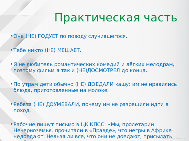 Практическая часть Она (НЕ) ГОДУЕТ по поводу случившегося. Тебе никто (НЕ) МЕШАЕТ. Я не любитель романтических комедий и лёгких мелодрам, поэтому фильм я так и (НЕ)ДОСМОТРЕЛ до конца. По утрам дети обычно (НЕ) ДОЕДАЛИ кашу: им не нравились блюда, приготовленные на молоке. Ребята (НЕ) ДОУМЕВАЛИ, почему им не разрешили идти в поход. Рабочие пишут письмо в ЦК КПСС: «Мы, пролетарии Нечерноземья, прочитали в «Правде», что негры в Африке недоедают. Нельзя ли все, что они не доедают, присылать нам?» 