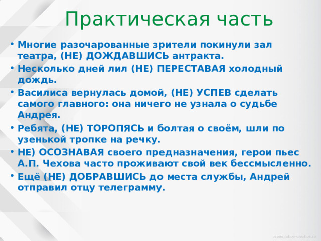 Практическая часть Многие разочарованные зрители покинули зал театра, (НЕ) ДОЖДАВШИСЬ антракта. Несколько дней лил (НЕ) ПЕРЕСТАВАЯ холодный дождь. Василиса вернулась домой, (НЕ) УСПЕВ сделать самого главного: она ничего не узнала о судьбе Андрея. Ребята, (НЕ) ТОРОПЯСЬ и болтая о своём, шли по узенькой тропке на речку. НЕ) ОСОЗНАВАЯ своего предназначения, герои пьес А.П. Чехова часто проживают свой век бессмысленно. Ещё (НЕ) ДОБРАВШИСЬ до места службы, Андрей отправил отцу телеграмму. 