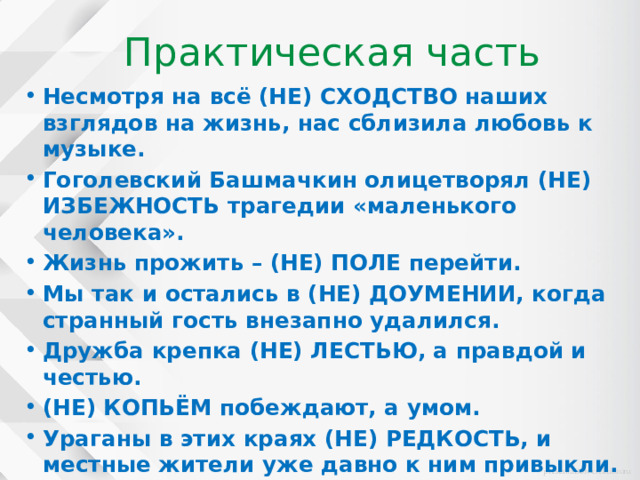 Практическая часть Несмотря на всё (НЕ) СХОДСТВО наших взглядов на жизнь, нас сблизила любовь к музыке. Гоголевский Башмачкин олицетворял (НЕ) ИЗБЕЖНОСТЬ трагедии «маленького человека». Жизнь прожить – (НЕ) ПОЛЕ перейти. Мы так и остались в (НЕ) ДОУМЕНИИ, когда странный гость внезапно удалился. Дружба крепка (НЕ) ЛЕСТЬЮ, а правдой и честью. (НЕ) КОПЬЁМ побеждают, а умом. Ураганы в этих краях (НЕ) РЕДКОСТЬ, и местные жители уже давно к ним привыкли. 