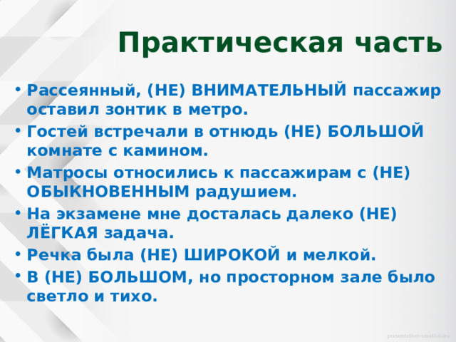 Практическая часть Рассеянный, (НЕ) ВНИМАТЕЛЬНЫЙ пассажир оставил зонтик в метро. Гостей встречали в отнюдь (НЕ) БОЛЬШОЙ комнате с камином. Матросы относились к пассажирам с (НЕ) ОБЫКНОВЕННЫМ радушием. На экзамене мне досталась далеко (НЕ) ЛЁГКАЯ задача. Речка была (НЕ) ШИРОКОЙ и мелкой. В (НЕ) БОЛЬШОМ, но просторном зале было светло и тихо. 