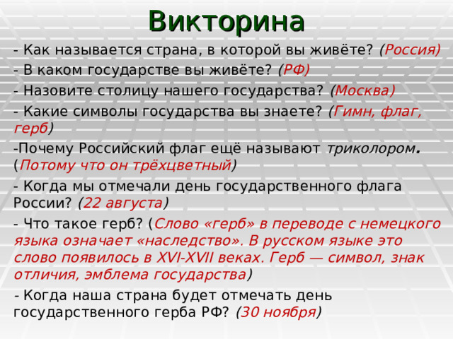 Викторина - Как называется страна, в которой вы живёте? ( Россия) - В каком государстве вы живёте? ( РФ) - Назовите столицу нашего государства? ( Москва) - Какие символы государства вы знаете? ( Гимн, флаг, герб ) -Почему Российский флаг ещё называют триколором . ( Потому что он трёхцветный ) - Когда мы отмечали день государственного флага России? ( 22 августа ) - Что такое герб? ( Слово «герб» в переводе с немецкого языка означает «наследство». В русском языке это слово появилось в XVI-XVII веках. Герб — символ, знак отличия, эмблема государства ) - Когда наша страна будет отмечать день государственного герба РФ? ( 30 ноября ) 