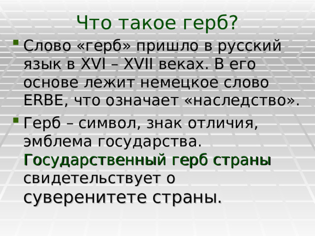 Что такое герб? Слово «герб» пришло в русский язык в XVI – XVII веках. В его основе лежит немецкое слово ERBE , что означает «наследство». Герб – символ, знак отличия, эмблема государства.  Государственный герб страны свидетельствует о суверенитете страны. 