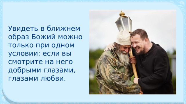 Увидеть в ближнем образ Божий можно только при одном условии: если вы смотрите на него добрыми глазами, глазами любви. 