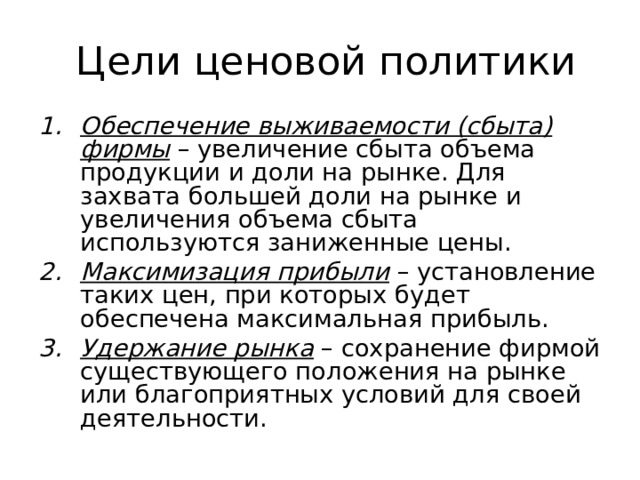  Цели ценовой политики Обеспечение выживаемости (сбыта) фирмы – увеличение сбыта объема продукции и доли на рынке. Для захвата большей доли на рынке и увеличения объема сбыта используются заниженные цены. Максимизация прибыли – установление таких цен, при которых будет обеспечена максимальная прибыль. Удержание рынка – сохранение фирмой существующего положения на рынке или благоприятных условий для своей деятельности. 