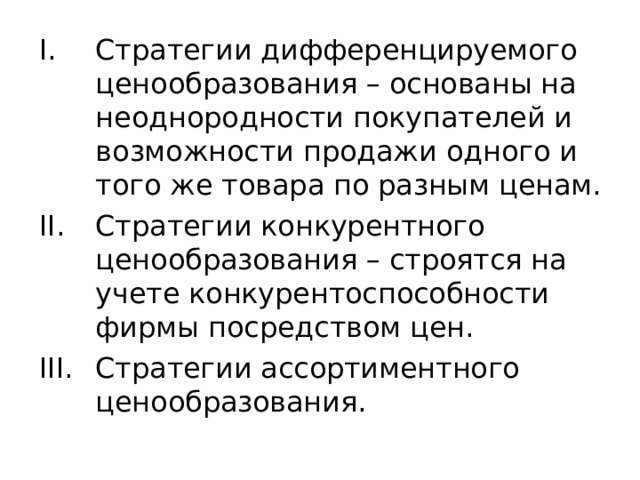 Стратегии дифференцируемого ценообразования – основаны на неоднородности покупателей и возможности продажи одного и того же товара по разным ценам. Стратегии конкурентного ценообразования – строятся на учете конкурентоспособности фирмы посредством цен. Стратегии ассортиментного ценообразования. 