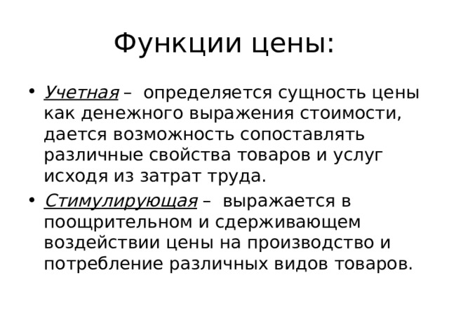 Функции цены: Учетная – определяется сущность цены как денежного выражения стоимости, дается возможность сопоставлять различные свойства товаров и услуг исходя из затрат труда. Стимулирующая – выражается в поощрительном и сдерживающем воздействии цены на производство и потребление различных видов товаров. 