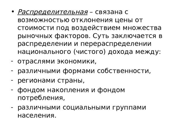 Распределительная – связана с возможностью отклонения цены от стоимости под воздействием множества рыночных факторов. Суть заключается в распределении и перераспределении национального (чистого) дохода между: отраслями экономики, различными формами собственности, регионами страны, фондом накопления и фондом потребления, различными социальными группами населения. 