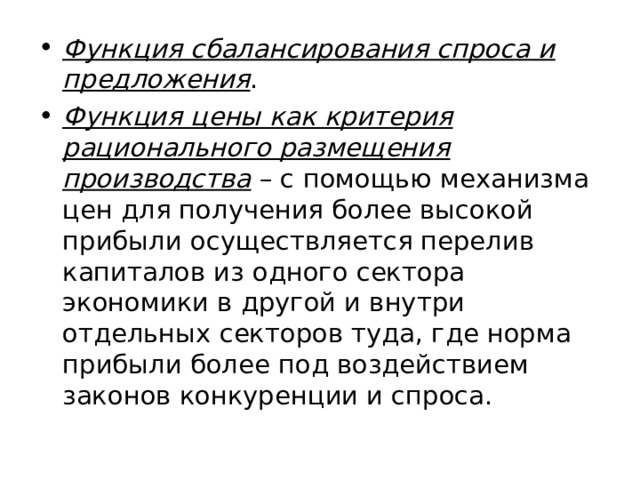 Функция сбалансирования спроса и предложения . Функция цены как критерия рационального размещения производства – с помощью механизма цен для получения более высокой прибыли осуществляется перелив капиталов из одного сектора экономики в другой и внутри отдельных секторов туда, где норма прибыли более под воздействием законов конкуренции и спроса. 