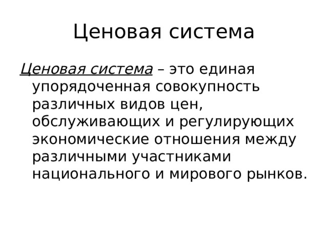 Ценовая система Ценовая система – это единая упорядоченная совокупность различных видов цен, обслуживающих и регулирующих экономические отношения между различными участниками национального и мирового рынков. 