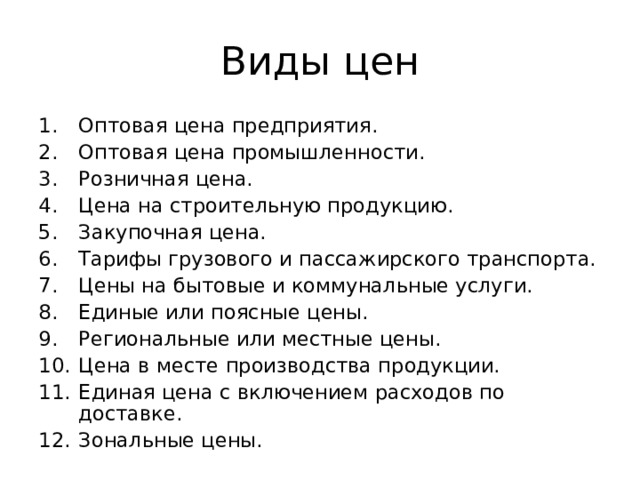 Виды цен Оптовая цена предприятия. Оптовая цена промышленности. Розничная цена. Цена на строительную продукцию. Закупочная цена. Тарифы грузового и пассажирского транспорта. Цены на бытовые и коммунальные услуги. Единые или поясные цены. Региональные или местные цены. Цена в месте производства продукции. Единая цена с включением расходов по доставке. Зональные цены. 