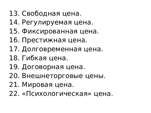 13. Свободная цена. 14. Регулируемая цена. 15. Фиксированная цена. 16. Престижная цена. 17. Долговременная цена. 18. Гибкая цена. 19. Договорная цена. 20. Внешнеторговые цены. 21. Мировая цена. 22. «Психологическая» цена. 