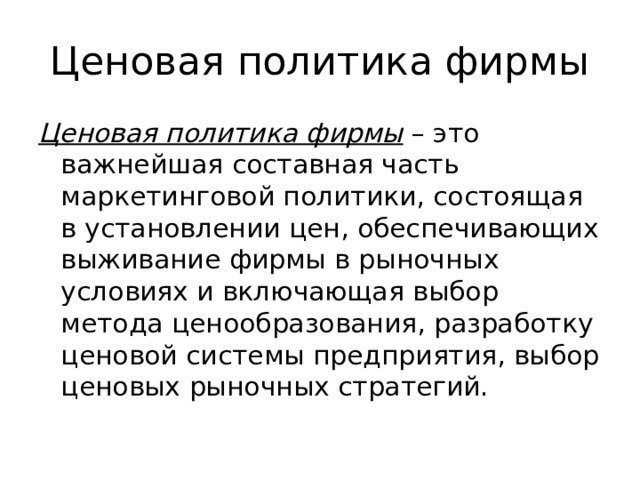 Ценовая политика фирмы Ценовая политика фирмы – это важнейшая составная часть маркетинговой политики, состоящая в установлении цен, обеспечивающих выживание фирмы в рыночных условиях и включающая выбор метода ценообразования, разработку ценовой системы предприятия, выбор ценовых рыночных стратегий. 