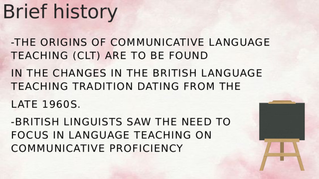 Brief history -The origins of Communicative Language Teaching (CLT) are to be found in the changes in the British language teaching tradition dating from the late 1960s. -British linguists saw the need to focus in language teaching on communicative proficiency 