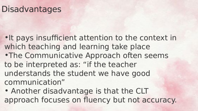 Disadvantages It pays insufficient attention to the context in which teaching and learning take place The Communicative Approach often seems to be interpreted as: “if the teacher understands the student we have good communication”  Another disadvantage is that the CLT approach focuses on fluency but not accuracy. 