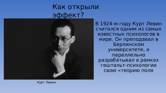 Как открыли эффект? В 1924-м году Курт Левин считался одним из самых известных психологов в мире. Он преподавал в Берлинском университете, а параллельно разрабатывал в рамках гештальт-психологии свою «теорию поля Курт Левин 