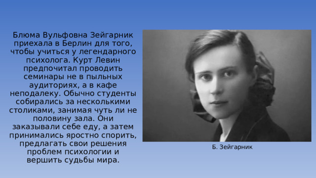 Блюма Вульфовна Зейгарник приехала в Берлин для того, чтобы учиться у легендарного психолога. Курт Левин предпочитал проводить семинары не в пыльных аудиториях, а в кафе неподалеку. Обычно студенты собирались за несколькими столиками, занимая чуть ли не половину зала. Они заказывали себе еду, а затем принимались яростно спорить, предлагать свои решения проблем психологии и вершить судьбы мира. Б. Зейгарник 