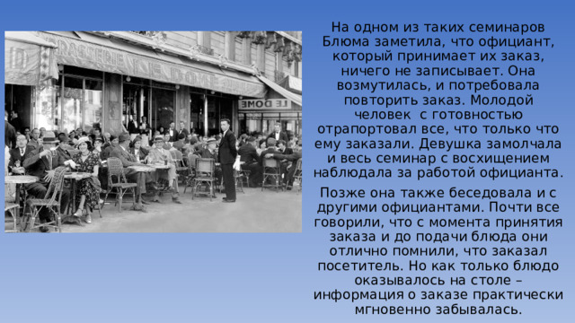 На одном из таких семинаров Блюма заметила, что официант, который принимает их заказ, ничего не записывает. Она возмутилась, и потребовала повторить заказ. Молодой человек  с готовностью отрапортовал все, что только что ему заказали. Девушка замолчала и весь семинар с восхищением наблюдала за работой официанта. Позже она также беседовала и с другими официантами. Почти все говорили, что с момента принятия заказа и до подачи блюда они отлично помнили, что заказал посетитель. Но как только блюдо оказывалось на столе – информация о заказе практически мгновенно забывалась. 
