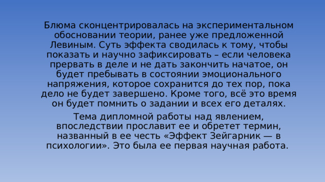 Блюма сконцентрировалась на экспериментальном обосновании теории, ранее уже предложенной Левиным. Суть эффекта сводилась к тому, чтобы показать и научно зафиксировать – если человека прервать в деле и не дать закончить начатое, он будет пребывать в состоянии эмоционального напряжения, которое сохранится до тех пор, пока дело не будет завершено. Кроме того, всё это время он будет помнить о задании и всех его деталях. Тема дипломной работы над явлением, впоследствии прославит ее и обретет термин, названный в ее честь «Эффект Зейгарник — в психологии». Это была ее первая научная работа.  