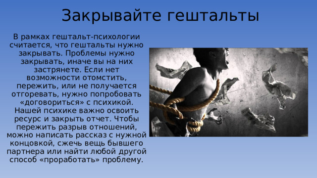 Закрывайте гештальты В рамках гештальт-психологии считается, что гештальты нужно закрывать. Проблемы нужно закрывать, иначе вы на них застрянете. Если нет возможности отомстить, пережить, или не получается отгоревать, нужно попробовать «договориться» с психикой. Нашей психике важно освоить ресурс и закрыть отчет. Чтобы пережить разрыв отношений, можно написать рассказ с нужной концовкой, сжечь вещь бывшего партнера или найти любой другой способ «проработать» проблему. 