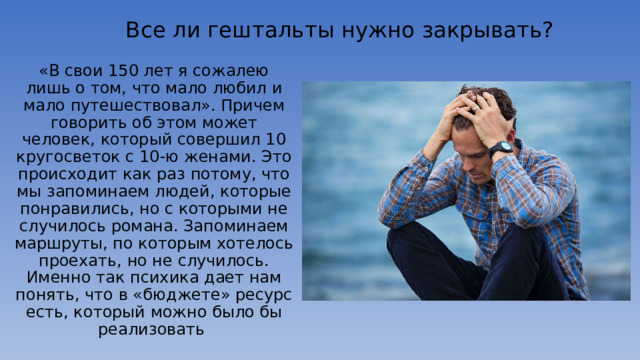 Все ли гештальты нужно закрывать? «В свои 150 лет я сожалею лишь о том, что мало любил и мало путешествовал». Причем говорить об этом может человек, который совершил 10 кругосветок с 10-ю женами. Это происходит как раз потому, что мы запоминаем людей, которые понравились, но с которыми не случилось романа. Запоминаем маршруты, по которым хотелось проехать, но не случилось. Именно так психика дает нам понять, что в «бюджете» ресурс есть, который можно было бы реализовать 