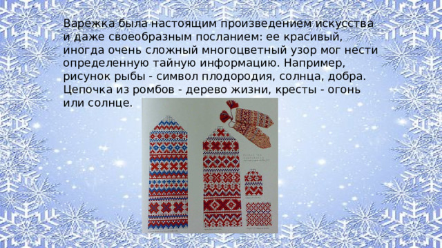 Варежка была настоящим произведением искусства и даже своеобразным посланием: ее красивый, иногда очень сложный многоцветный узор мог нести определенную тайную информацию. Например, рисунок рыбы - символ плодородия, солнца, добра. Цепочка из ромбов - дерево жизни, кресты - огонь или солнце. 