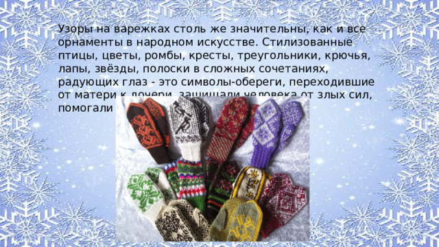 Узоры на варежках столь же значительны, как и все орнаменты в народном искусстве. Стилизованные птицы, цветы, ромбы, кресты, треугольники, крючья, лапы, звёзды, полоски в сложных сочетаниях, радующих глаз - это символы-обереги, переходившие от матери к дочери, защищали человека от злых сил, помогали в добром деле. 