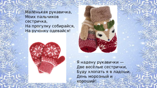 Маленькая рукавичка, Моих пальчиков сестричка, На прогулку собирайся, На ручонку одевайся! Я надену рукавички — Две весёлые сестрички, Буду хлопать я в ладоши, День морозный и хороший! 