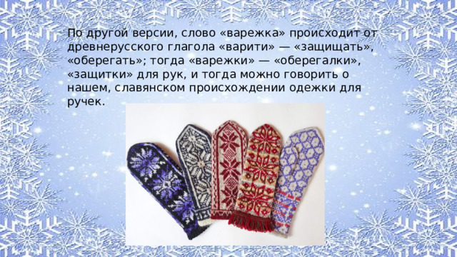 По другой версии, слово «варежка» происходит от древнерусского глагола «варити» — «защищать», «оберегать»; тогда «варежки» — «оберегалки», «защитки» для рук, и тогда можно говорить о нашем, славянском происхождении одежки для ручек. 